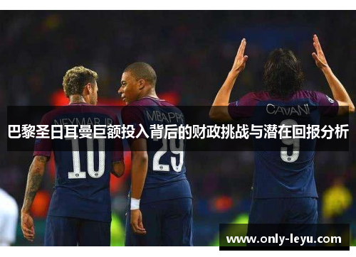 巴黎圣日耳曼巨额投入背后的财政挑战与潜在回报分析
