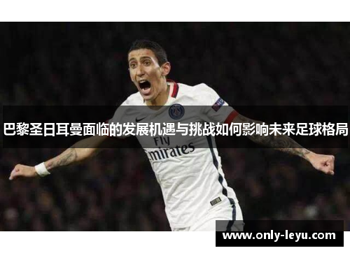 巴黎圣日耳曼面临的发展机遇与挑战如何影响未来足球格局