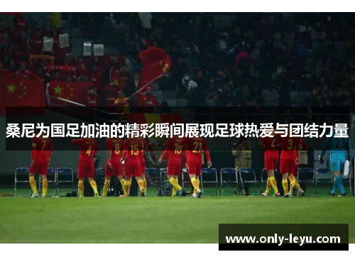 桑尼为国足加油的精彩瞬间展现足球热爱与团结力量