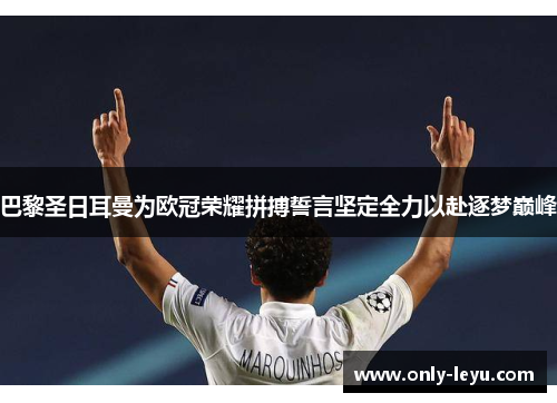 巴黎圣日耳曼为欧冠荣耀拼搏誓言坚定全力以赴逐梦巅峰