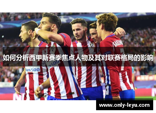 如何分析西甲新赛季焦点人物及其对联赛格局的影响
