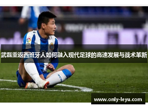 武磊重返西班牙人如何融入现代足球的高速发展与战术革新