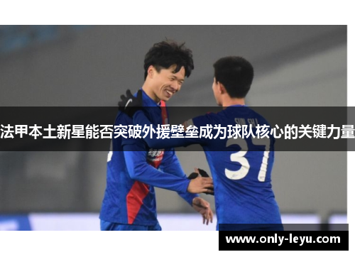 法甲本土新星能否突破外援壁垒成为球队核心的关键力量