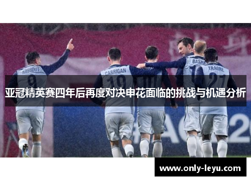 亚冠精英赛四年后再度对决申花面临的挑战与机遇分析
