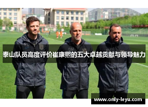 泰山队员高度评价崔康熙的五大卓越贡献与领导魅力