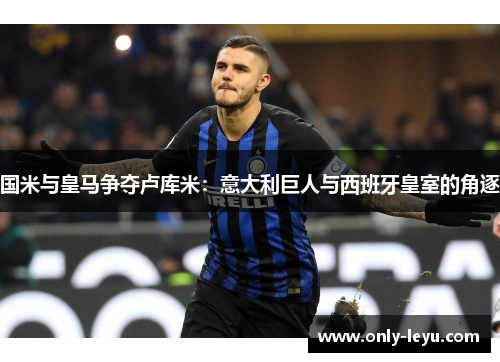 国米与皇马争夺卢库米：意大利巨人与西班牙皇室的角逐
