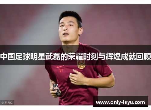 中国足球明星武磊的荣耀时刻与辉煌成就回顾