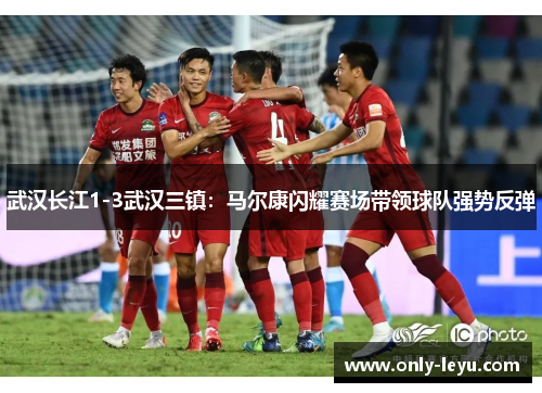 武汉长江1-3武汉三镇：马尔康闪耀赛场带领球队强势反弹