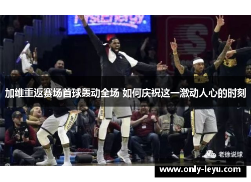 加维重返赛场首球轰动全场 如何庆祝这一激动人心的时刻