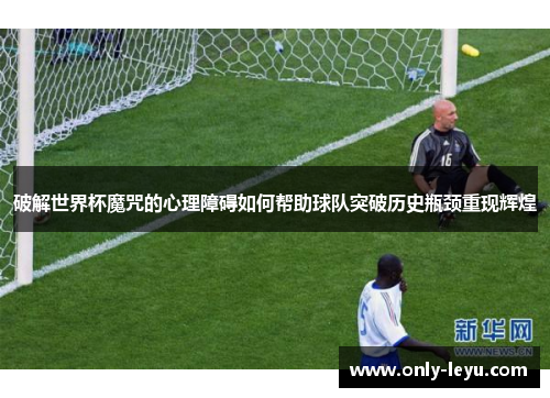 破解世界杯魔咒的心理障碍如何帮助球队突破历史瓶颈重现辉煌