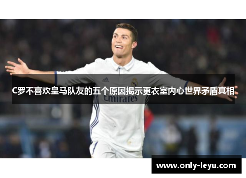 C罗不喜欢皇马队友的五个原因揭示更衣室内心世界矛盾真相