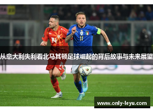 从意大利失利看北马其顿足球崛起的背后故事与未来展望