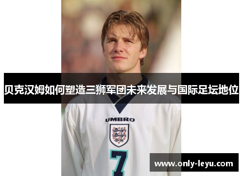 贝克汉姆如何塑造三狮军团未来发展与国际足坛地位
