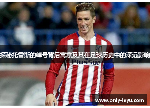 探秘托雷斯的绰号背后寓意及其在足球历史中的深远影响