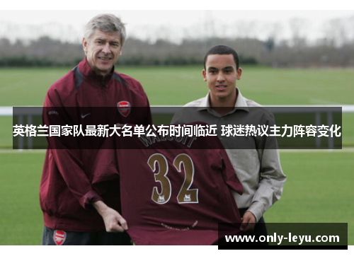 英格兰国家队最新大名单公布时间临近 球迷热议主力阵容变化