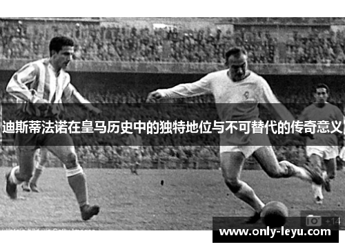 迪斯蒂法诺在皇马历史中的独特地位与不可替代的传奇意义