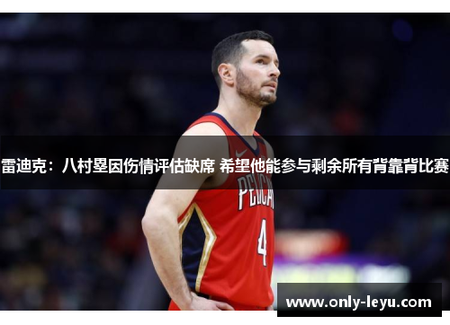 雷迪克：八村塁因伤情评估缺席 希望他能参与剩余所有背靠背比赛